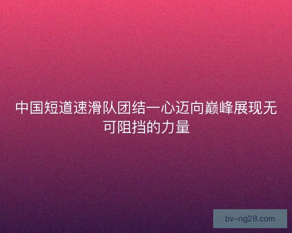 中国短道速滑队团结一心迈向巅峰展现无可阻挡的力量