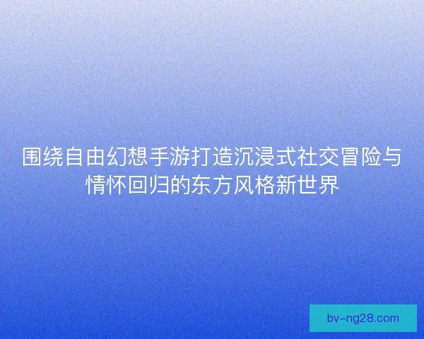 围绕自由幻想手游打造沉浸式社交冒险与情怀回归的东方风格新世界