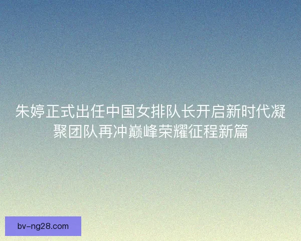 朱婷正式出任中国女排队长开启新时代凝聚团队再冲巅峰荣耀征程新篇