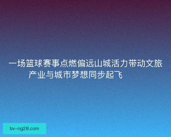 一场篮球赛事点燃偏远山城活力带动文旅产业与城市梦想同步起飞 🏀🌄