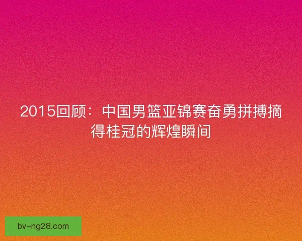 2015回顾：中国男篮亚锦赛奋勇拼搏摘得桂冠的辉煌瞬间