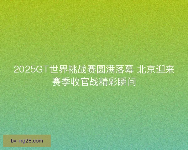 2025GT世界挑战赛圆满落幕 北京迎来赛季收官战精彩瞬间